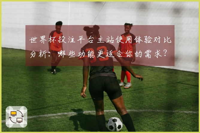 世界杯投注平台主站使用体验对比分析：哪些功能更适合你的需求？